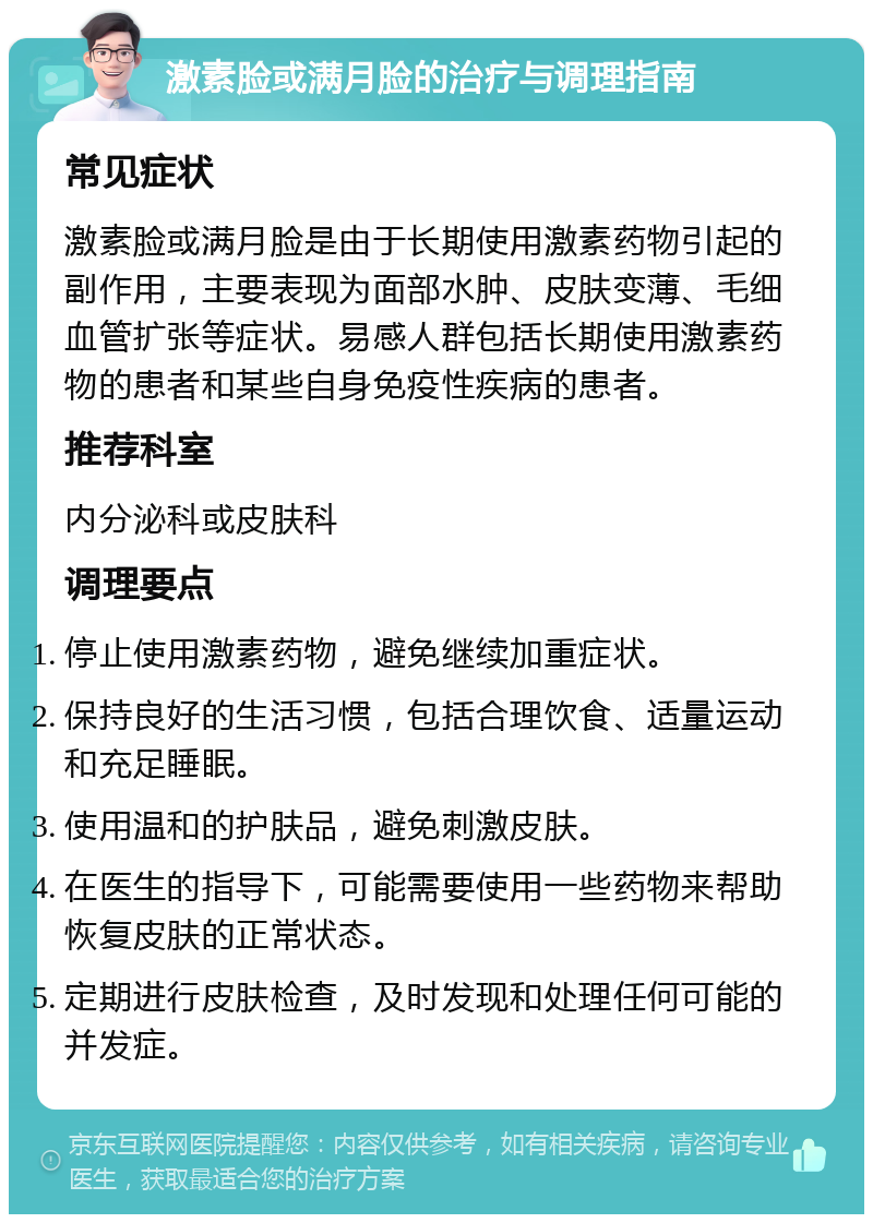 激素脸或满月脸的治疗与调理指南 常见症状 激素脸或满月脸是由于长期使用激素药物引起的副作用，主要表现为面部水肿、皮肤变薄、毛细血管扩张等症状。易感人群包括长期使用激素药物的患者和某些自身免疫性疾病的患者。 推荐科室 内分泌科或皮肤科 调理要点 停止使用激素药物，避免继续加重症状。 保持良好的生活习惯，包括合理饮食、适量运动和充足睡眠。 使用温和的护肤品，避免刺激皮肤。 在医生的指导下，可能需要使用一些药物来帮助恢复皮肤的正常状态。 定期进行皮肤检查，及时发现和处理任何可能的并发症。