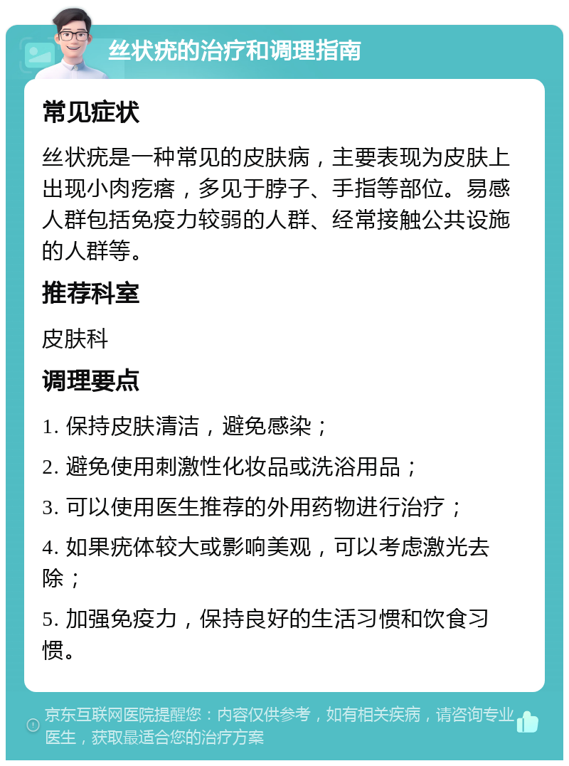 丝状疣的治疗和调理指南 常见症状 丝状疣是一种常见的皮肤病，主要表现为皮肤上出现小肉疙瘩，多见于脖子、手指等部位。易感人群包括免疫力较弱的人群、经常接触公共设施的人群等。 推荐科室 皮肤科 调理要点 1. 保持皮肤清洁，避免感染； 2. 避免使用刺激性化妆品或洗浴用品； 3. 可以使用医生推荐的外用药物进行治疗； 4. 如果疣体较大或影响美观，可以考虑激光去除； 5. 加强免疫力，保持良好的生活习惯和饮食习惯。