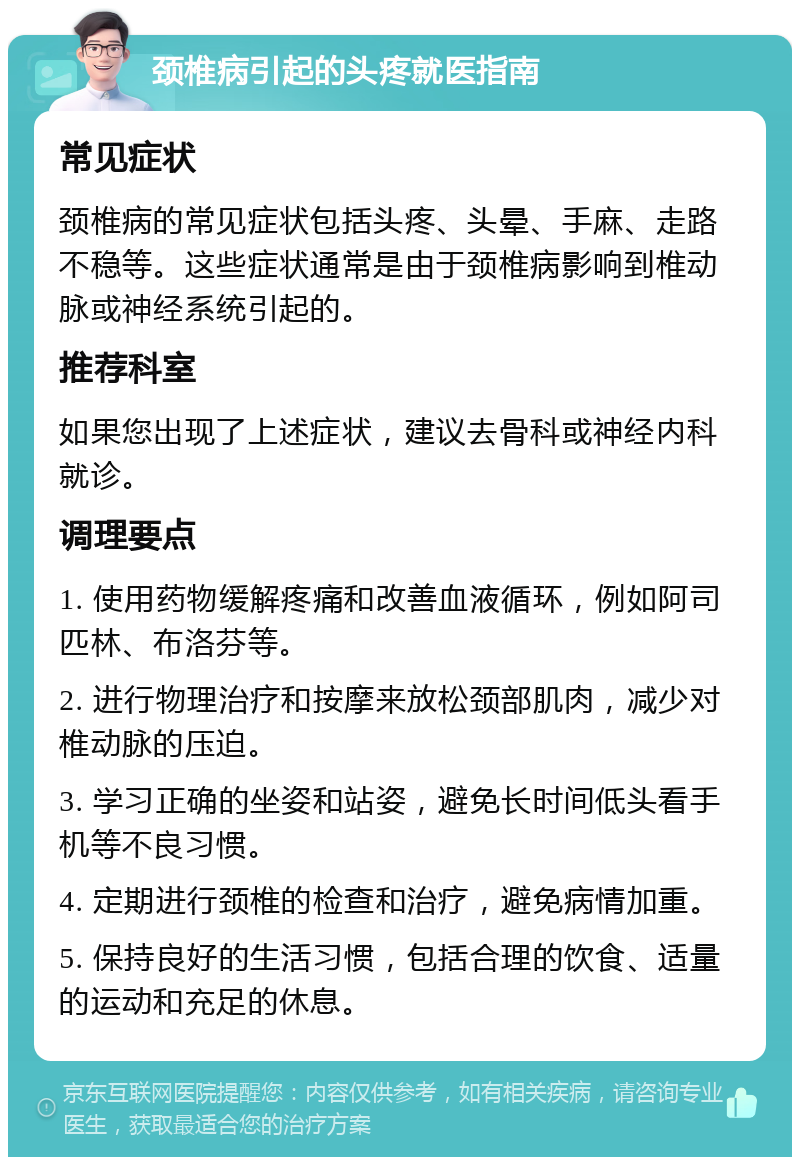 颈椎病引起的头疼就医指南 常见症状 颈椎病的常见症状包括头疼、头晕、手麻、走路不稳等。这些症状通常是由于颈椎病影响到椎动脉或神经系统引起的。 推荐科室 如果您出现了上述症状，建议去骨科或神经内科就诊。 调理要点 1. 使用药物缓解疼痛和改善血液循环，例如阿司匹林、布洛芬等。 2. 进行物理治疗和按摩来放松颈部肌肉，减少对椎动脉的压迫。 3. 学习正确的坐姿和站姿，避免长时间低头看手机等不良习惯。 4. 定期进行颈椎的检查和治疗，避免病情加重。 5. 保持良好的生活习惯，包括合理的饮食、适量的运动和充足的休息。