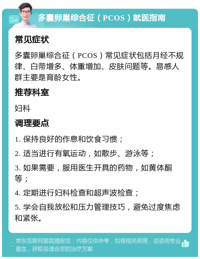 多囊卵巢综合征（PCOS）就医指南 常见症状 多囊卵巢综合征（PCOS）常见症状包括月经不规律、白带增多、体重增加、皮肤问题等。易感人群主要是育龄女性。 推荐科室 妇科 调理要点 1. 保持良好的作息和饮食习惯； 2. 适当进行有氧运动，如散步、游泳等； 3. 如果需要，服用医生开具的药物，如黄体酮等； 4. 定期进行妇科检查和超声波检查； 5. 学会自我放松和压力管理技巧，避免过度焦虑和紧张。