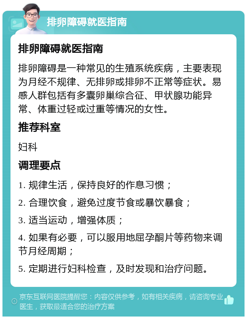 排卵障碍就医指南 排卵障碍就医指南 排卵障碍是一种常见的生殖系统疾病，主要表现为月经不规律、无排卵或排卵不正常等症状。易感人群包括有多囊卵巢综合征、甲状腺功能异常、体重过轻或过重等情况的女性。 推荐科室 妇科 调理要点 1. 规律生活，保持良好的作息习惯； 2. 合理饮食，避免过度节食或暴饮暴食； 3. 适当运动，增强体质； 4. 如果有必要，可以服用地屈孕酮片等药物来调节月经周期； 5. 定期进行妇科检查，及时发现和治疗问题。