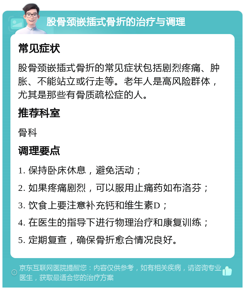 股骨颈嵌插式骨折的治疗与调理 常见症状 股骨颈嵌插式骨折的常见症状包括剧烈疼痛、肿胀、不能站立或行走等。老年人是高风险群体，尤其是那些有骨质疏松症的人。 推荐科室 骨科 调理要点 1. 保持卧床休息，避免活动； 2. 如果疼痛剧烈，可以服用止痛药如布洛芬； 3. 饮食上要注意补充钙和维生素D； 4. 在医生的指导下进行物理治疗和康复训练； 5. 定期复查，确保骨折愈合情况良好。