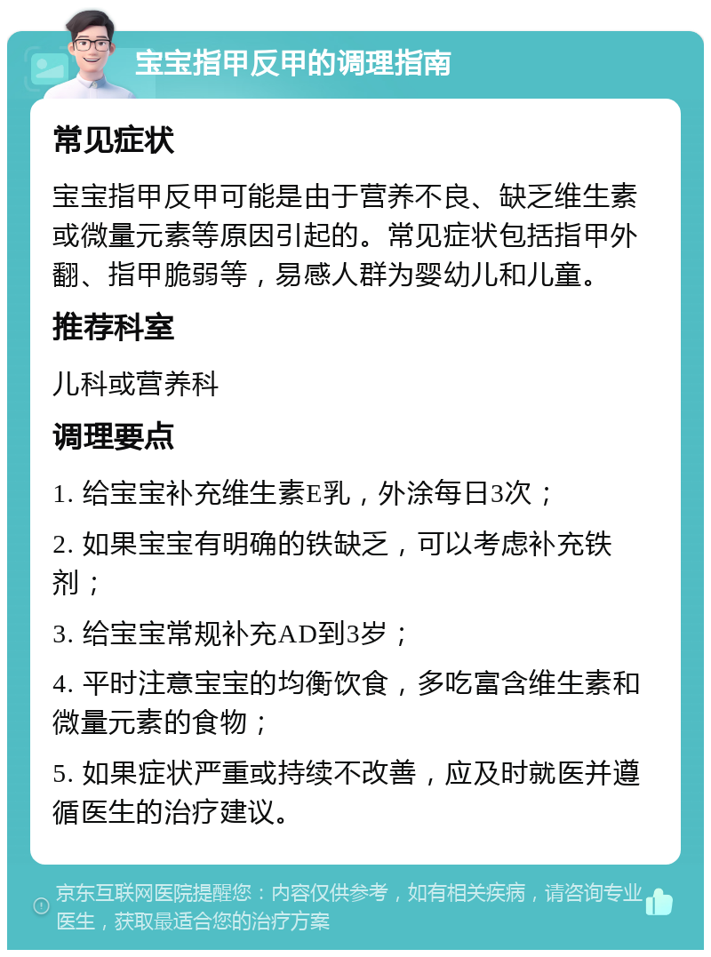 宝宝指甲反甲的调理指南 常见症状 宝宝指甲反甲可能是由于营养不良、缺乏维生素或微量元素等原因引起的。常见症状包括指甲外翻、指甲脆弱等，易感人群为婴幼儿和儿童。 推荐科室 儿科或营养科 调理要点 1. 给宝宝补充维生素E乳，外涂每日3次； 2. 如果宝宝有明确的铁缺乏，可以考虑补充铁剂； 3. 给宝宝常规补充AD到3岁； 4. 平时注意宝宝的均衡饮食，多吃富含维生素和微量元素的食物； 5. 如果症状严重或持续不改善，应及时就医并遵循医生的治疗建议。