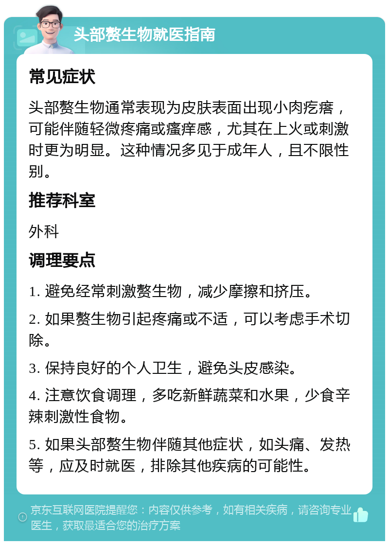 头部赘生物就医指南 常见症状 头部赘生物通常表现为皮肤表面出现小肉疙瘩，可能伴随轻微疼痛或瘙痒感，尤其在上火或刺激时更为明显。这种情况多见于成年人，且不限性别。 推荐科室 外科 调理要点 1. 避免经常刺激赘生物，减少摩擦和挤压。 2. 如果赘生物引起疼痛或不适，可以考虑手术切除。 3. 保持良好的个人卫生，避免头皮感染。 4. 注意饮食调理，多吃新鲜蔬菜和水果，少食辛辣刺激性食物。 5. 如果头部赘生物伴随其他症状，如头痛、发热等，应及时就医，排除其他疾病的可能性。