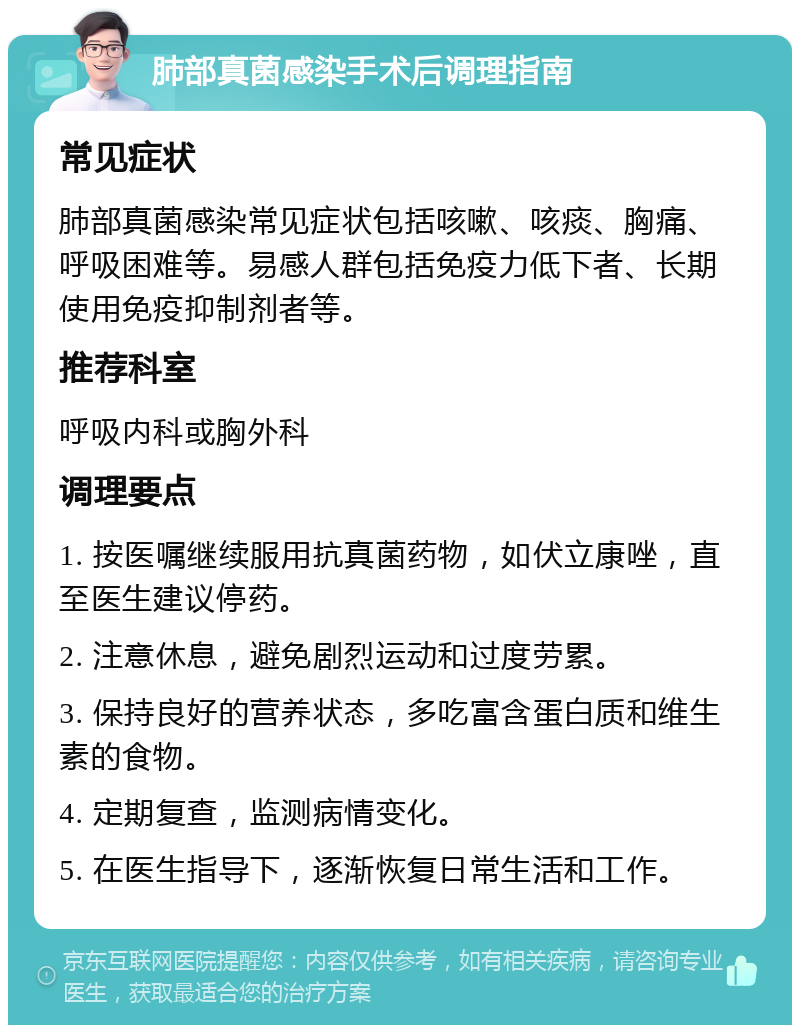 肺部真菌感染手术后调理指南 常见症状 肺部真菌感染常见症状包括咳嗽、咳痰、胸痛、呼吸困难等。易感人群包括免疫力低下者、长期使用免疫抑制剂者等。 推荐科室 呼吸内科或胸外科 调理要点 1. 按医嘱继续服用抗真菌药物，如伏立康唑，直至医生建议停药。 2. 注意休息，避免剧烈运动和过度劳累。 3. 保持良好的营养状态，多吃富含蛋白质和维生素的食物。 4. 定期复查，监测病情变化。 5. 在医生指导下，逐渐恢复日常生活和工作。