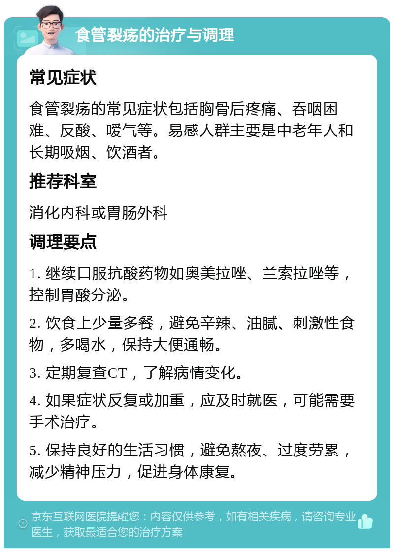 食管裂疡的治疗与调理 常见症状 食管裂疡的常见症状包括胸骨后疼痛、吞咽困难、反酸、嗳气等。易感人群主要是中老年人和长期吸烟、饮酒者。 推荐科室 消化内科或胃肠外科 调理要点 1. 继续口服抗酸药物如奥美拉唑、兰索拉唑等，控制胃酸分泌。 2. 饮食上少量多餐，避免辛辣、油腻、刺激性食物，多喝水，保持大便通畅。 3. 定期复查CT，了解病情变化。 4. 如果症状反复或加重，应及时就医，可能需要手术治疗。 5. 保持良好的生活习惯，避免熬夜、过度劳累，减少精神压力，促进身体康复。