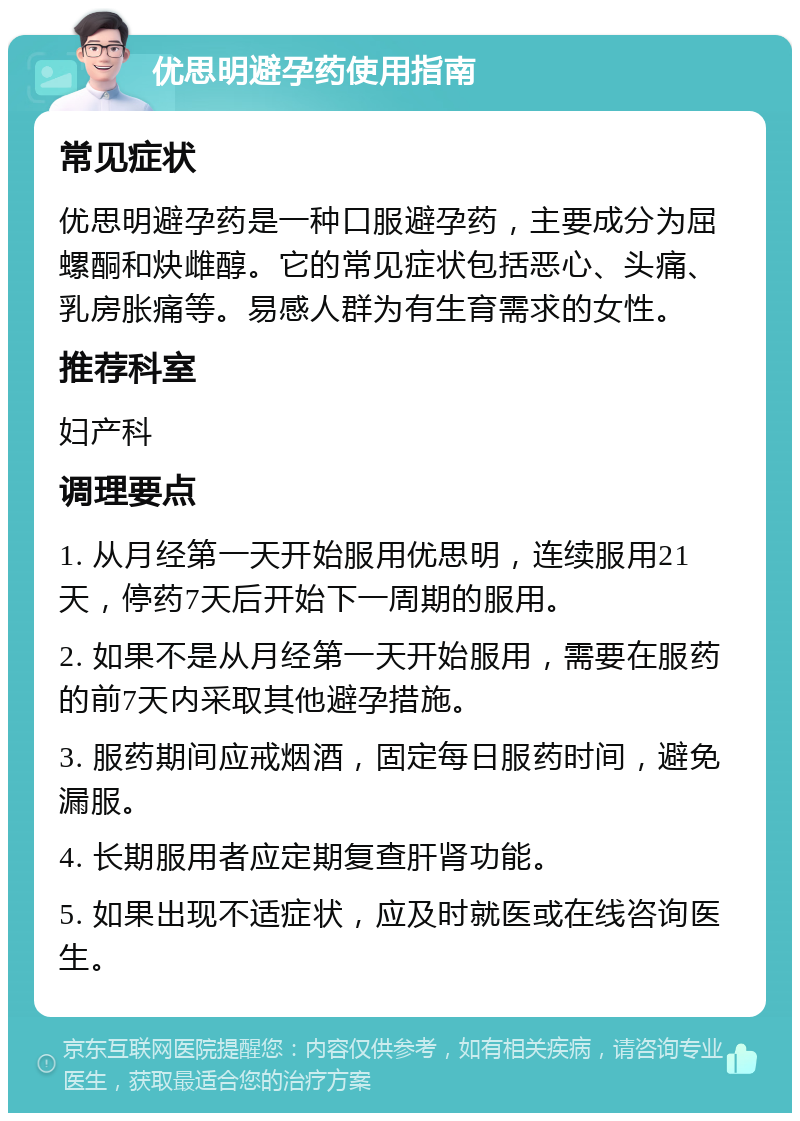 优思明避孕药使用指南 常见症状 优思明避孕药是一种口服避孕药，主要成分为屈螺酮和炔雌醇。它的常见症状包括恶心、头痛、乳房胀痛等。易感人群为有生育需求的女性。 推荐科室 妇产科 调理要点 1. 从月经第一天开始服用优思明，连续服用21天，停药7天后开始下一周期的服用。 2. 如果不是从月经第一天开始服用，需要在服药的前7天内采取其他避孕措施。 3. 服药期间应戒烟酒，固定每日服药时间，避免漏服。 4. 长期服用者应定期复查肝肾功能。 5. 如果出现不适症状，应及时就医或在线咨询医生。