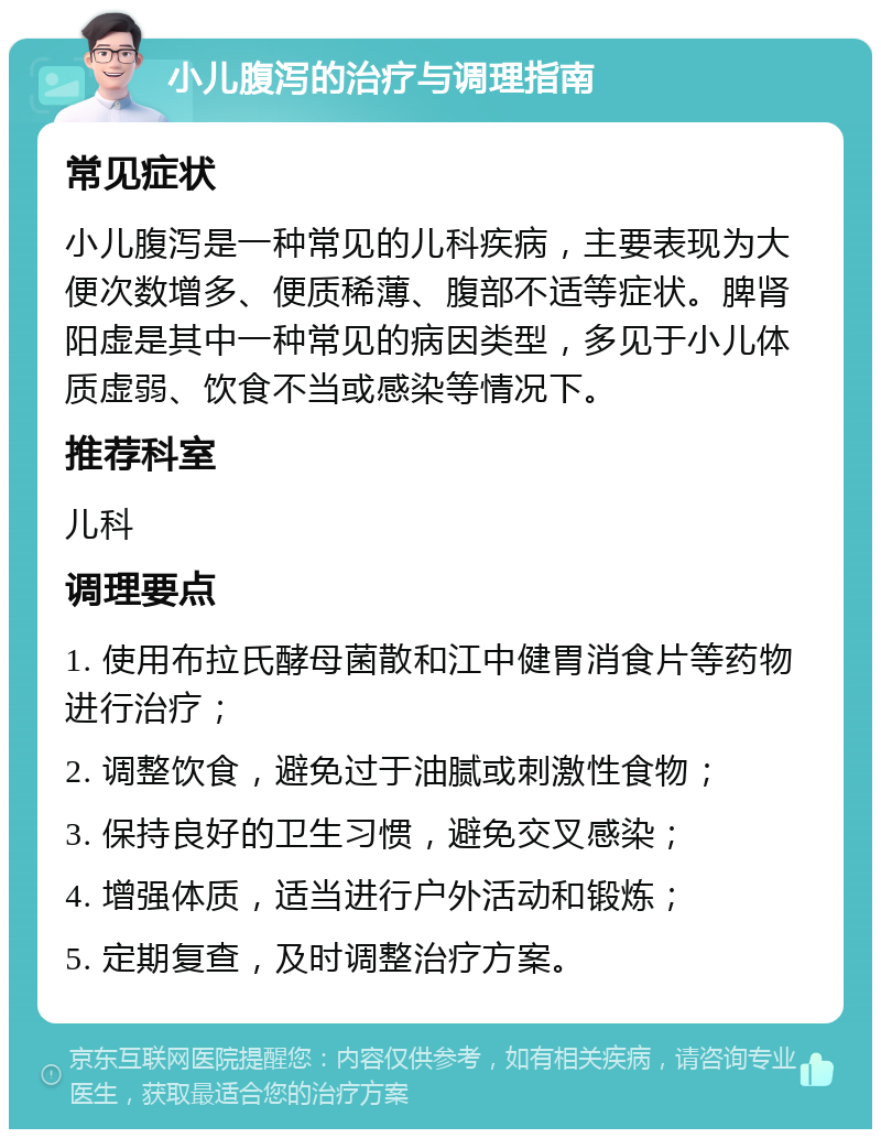 小儿腹泻的治疗与调理指南 常见症状 小儿腹泻是一种常见的儿科疾病，主要表现为大便次数增多、便质稀薄、腹部不适等症状。脾肾阳虚是其中一种常见的病因类型，多见于小儿体质虚弱、饮食不当或感染等情况下。 推荐科室 儿科 调理要点 1. 使用布拉氏酵母菌散和江中健胃消食片等药物进行治疗； 2. 调整饮食，避免过于油腻或刺激性食物； 3. 保持良好的卫生习惯，避免交叉感染； 4. 增强体质，适当进行户外活动和锻炼； 5. 定期复查，及时调整治疗方案。