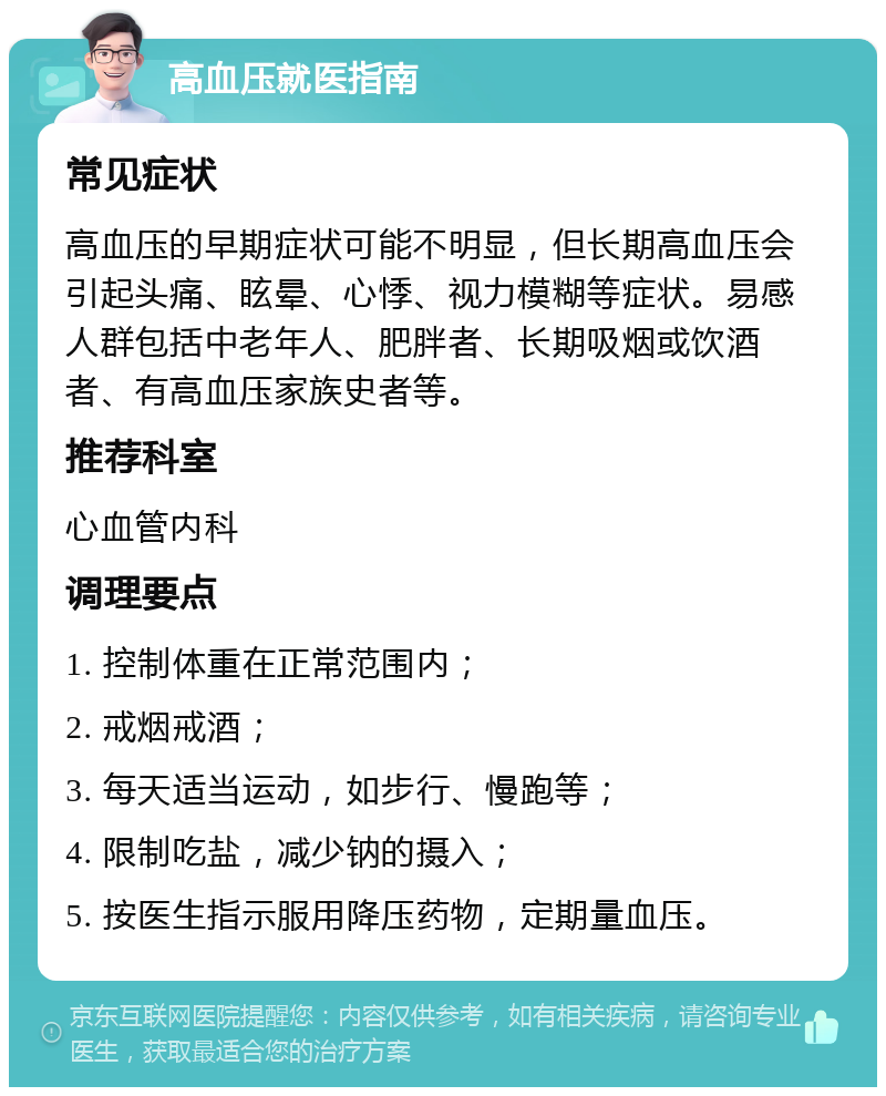 高血压就医指南 常见症状 高血压的早期症状可能不明显，但长期高血压会引起头痛、眩晕、心悸、视力模糊等症状。易感人群包括中老年人、肥胖者、长期吸烟或饮酒者、有高血压家族史者等。 推荐科室 心血管内科 调理要点 1. 控制体重在正常范围内； 2. 戒烟戒酒； 3. 每天适当运动，如步行、慢跑等； 4. 限制吃盐，减少钠的摄入； 5. 按医生指示服用降压药物，定期量血压。