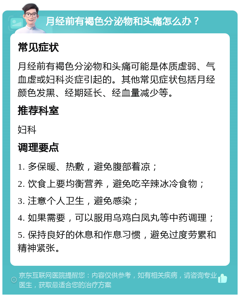 月经前有褐色分泌物和头痛怎么办？ 常见症状 月经前有褐色分泌物和头痛可能是体质虚弱、气血虚或妇科炎症引起的。其他常见症状包括月经颜色发黑、经期延长、经血量减少等。 推荐科室 妇科 调理要点 1. 多保暖、热敷，避免腹部着凉； 2. 饮食上要均衡营养，避免吃辛辣冰冷食物； 3. 注意个人卫生，避免感染； 4. 如果需要，可以服用乌鸡白凤丸等中药调理； 5. 保持良好的休息和作息习惯，避免过度劳累和精神紧张。