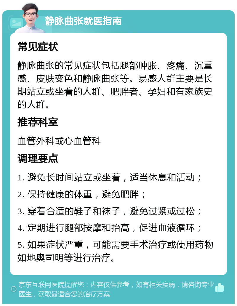 静脉曲张就医指南 常见症状 静脉曲张的常见症状包括腿部肿胀、疼痛、沉重感、皮肤变色和静脉曲张等。易感人群主要是长期站立或坐着的人群、肥胖者、孕妇和有家族史的人群。 推荐科室 血管外科或心血管科 调理要点 1. 避免长时间站立或坐着，适当休息和活动； 2. 保持健康的体重，避免肥胖； 3. 穿着合适的鞋子和袜子，避免过紧或过松； 4. 定期进行腿部按摩和抬高，促进血液循环； 5. 如果症状严重，可能需要手术治疗或使用药物如地奥司明等进行治疗。