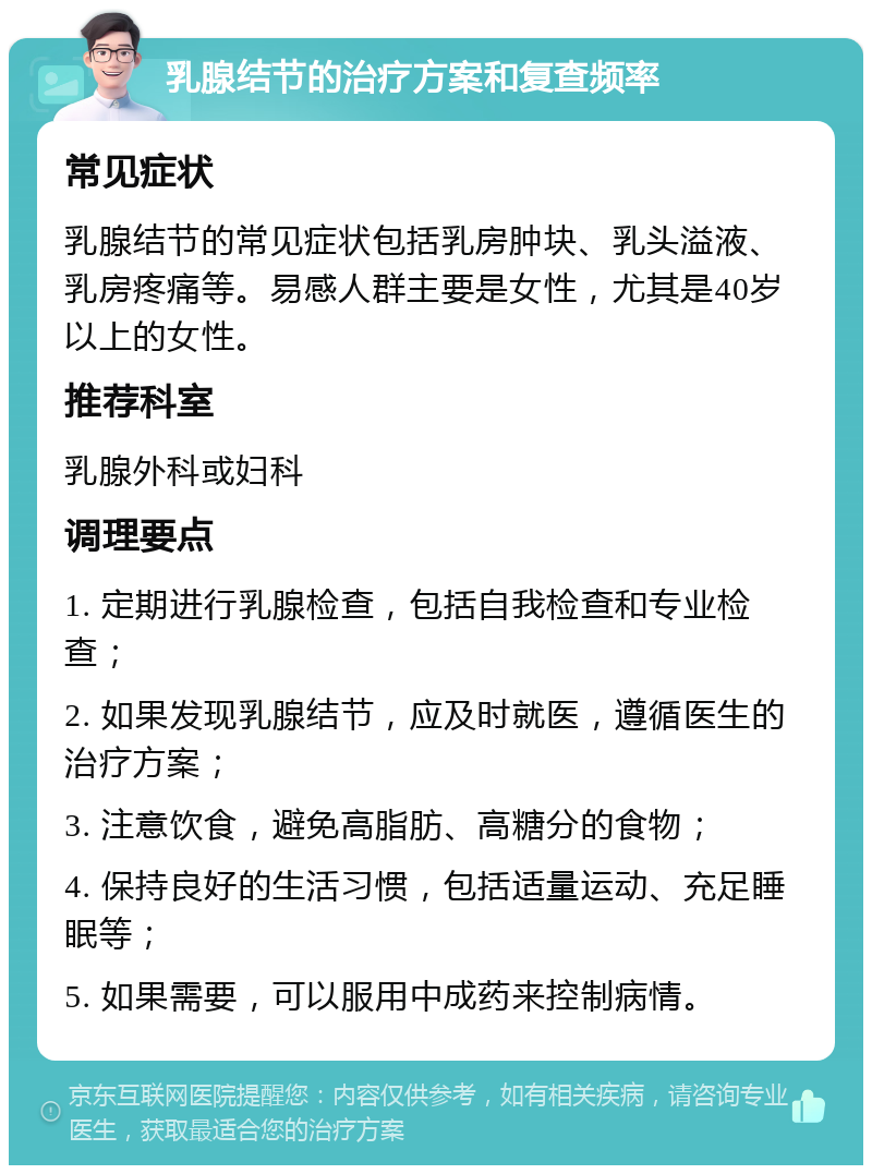 乳腺结节的治疗方案和复查频率 常见症状 乳腺结节的常见症状包括乳房肿块、乳头溢液、乳房疼痛等。易感人群主要是女性，尤其是40岁以上的女性。 推荐科室 乳腺外科或妇科 调理要点 1. 定期进行乳腺检查，包括自我检查和专业检查； 2. 如果发现乳腺结节，应及时就医，遵循医生的治疗方案； 3. 注意饮食，避免高脂肪、高糖分的食物； 4. 保持良好的生活习惯，包括适量运动、充足睡眠等； 5. 如果需要，可以服用中成药来控制病情。