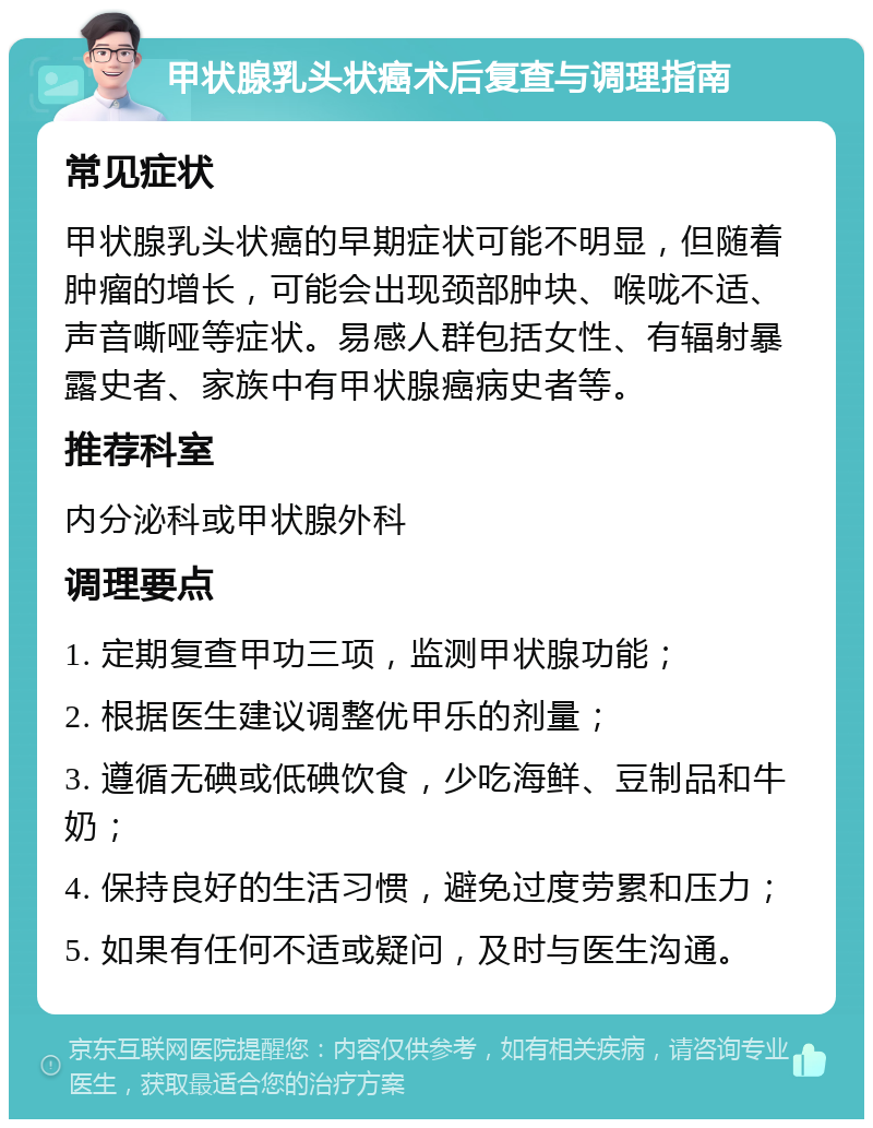 甲状腺乳头状癌术后复查与调理指南 常见症状 甲状腺乳头状癌的早期症状可能不明显，但随着肿瘤的增长，可能会出现颈部肿块、喉咙不适、声音嘶哑等症状。易感人群包括女性、有辐射暴露史者、家族中有甲状腺癌病史者等。 推荐科室 内分泌科或甲状腺外科 调理要点 1. 定期复查甲功三项，监测甲状腺功能； 2. 根据医生建议调整优甲乐的剂量； 3. 遵循无碘或低碘饮食，少吃海鲜、豆制品和牛奶； 4. 保持良好的生活习惯，避免过度劳累和压力； 5. 如果有任何不适或疑问，及时与医生沟通。