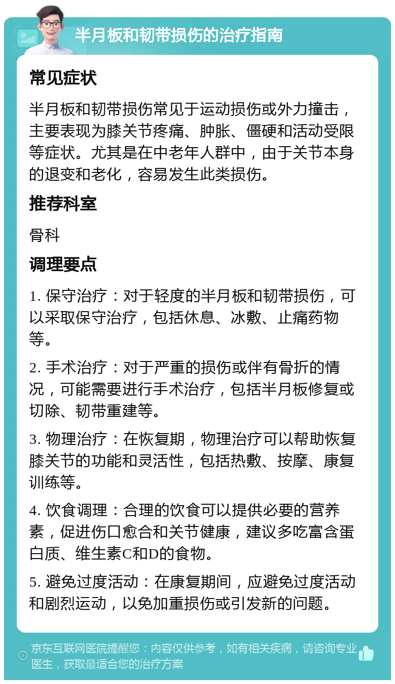 半月板和韧带损伤的治疗指南 常见症状 半月板和韧带损伤常见于运动损伤或外力撞击，主要表现为膝关节疼痛、肿胀、僵硬和活动受限等症状。尤其是在中老年人群中，由于关节本身的退变和老化，容易发生此类损伤。 推荐科室 骨科 调理要点 1. 保守治疗：对于轻度的半月板和韧带损伤，可以采取保守治疗，包括休息、冰敷、止痛药物等。 2. 手术治疗：对于严重的损伤或伴有骨折的情况，可能需要进行手术治疗，包括半月板修复或切除、韧带重建等。 3. 物理治疗：在恢复期，物理治疗可以帮助恢复膝关节的功能和灵活性，包括热敷、按摩、康复训练等。 4. 饮食调理：合理的饮食可以提供必要的营养素，促进伤口愈合和关节健康，建议多吃富含蛋白质、维生素C和D的食物。 5. 避免过度活动：在康复期间，应避免过度活动和剧烈运动，以免加重损伤或引发新的问题。