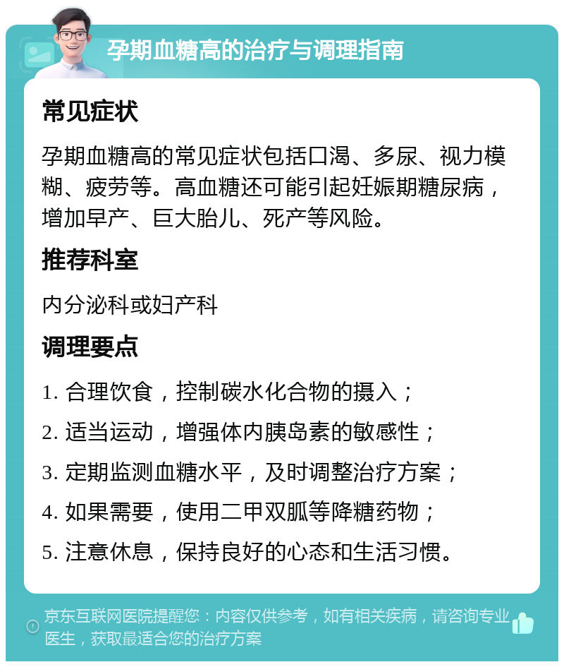 孕期血糖高的治疗与调理指南 常见症状 孕期血糖高的常见症状包括口渴、多尿、视力模糊、疲劳等。高血糖还可能引起妊娠期糖尿病，增加早产、巨大胎儿、死产等风险。 推荐科室 内分泌科或妇产科 调理要点 1. 合理饮食，控制碳水化合物的摄入； 2. 适当运动，增强体内胰岛素的敏感性； 3. 定期监测血糖水平，及时调整治疗方案； 4. 如果需要，使用二甲双胍等降糖药物； 5. 注意休息，保持良好的心态和生活习惯。