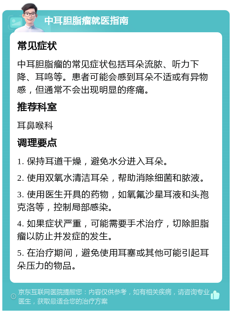 中耳胆脂瘤就医指南 常见症状 中耳胆脂瘤的常见症状包括耳朵流脓、听力下降、耳鸣等。患者可能会感到耳朵不适或有异物感，但通常不会出现明显的疼痛。 推荐科室 耳鼻喉科 调理要点 1. 保持耳道干燥，避免水分进入耳朵。 2. 使用双氧水清洁耳朵，帮助消除细菌和脓液。 3. 使用医生开具的药物，如氧氟沙星耳液和头孢克洛等，控制局部感染。 4. 如果症状严重，可能需要手术治疗，切除胆脂瘤以防止并发症的发生。 5. 在治疗期间，避免使用耳塞或其他可能引起耳朵压力的物品。