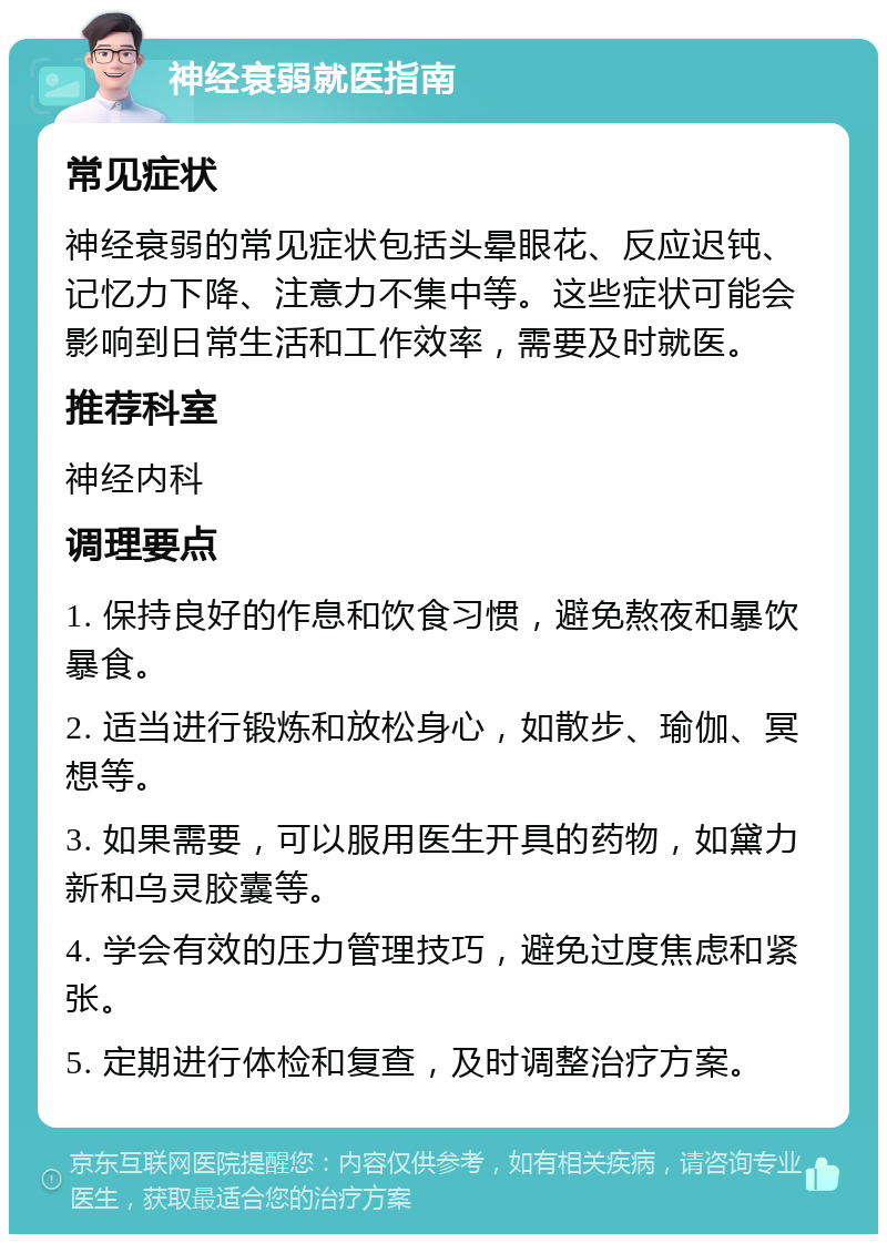 神经衰弱就医指南 常见症状 神经衰弱的常见症状包括头晕眼花、反应迟钝、记忆力下降、注意力不集中等。这些症状可能会影响到日常生活和工作效率，需要及时就医。 推荐科室 神经内科 调理要点 1. 保持良好的作息和饮食习惯，避免熬夜和暴饮暴食。 2. 适当进行锻炼和放松身心，如散步、瑜伽、冥想等。 3. 如果需要，可以服用医生开具的药物，如黛力新和乌灵胶囊等。 4. 学会有效的压力管理技巧，避免过度焦虑和紧张。 5. 定期进行体检和复查，及时调整治疗方案。