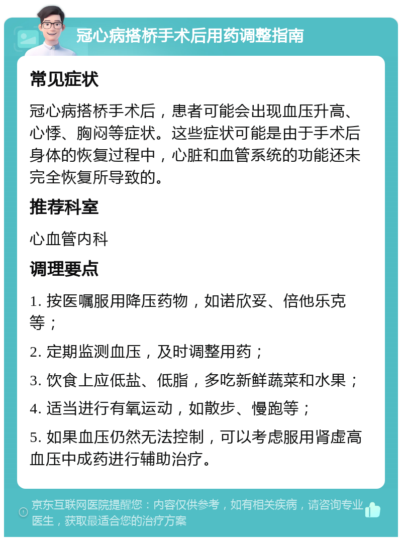 冠心病搭桥手术后用药调整指南 常见症状 冠心病搭桥手术后，患者可能会出现血压升高、心悸、胸闷等症状。这些症状可能是由于手术后身体的恢复过程中，心脏和血管系统的功能还未完全恢复所导致的。 推荐科室 心血管内科 调理要点 1. 按医嘱服用降压药物，如诺欣妥、倍他乐克等； 2. 定期监测血压，及时调整用药； 3. 饮食上应低盐、低脂，多吃新鲜蔬菜和水果； 4. 适当进行有氧运动，如散步、慢跑等； 5. 如果血压仍然无法控制，可以考虑服用肾虚高血压中成药进行辅助治疗。