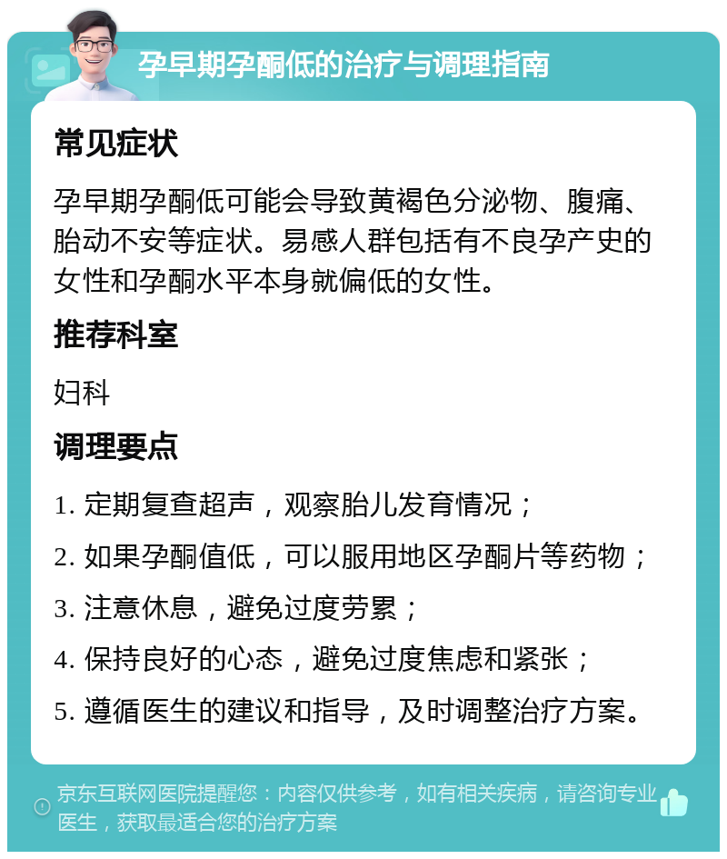 孕早期孕酮低的治疗与调理指南 常见症状 孕早期孕酮低可能会导致黄褐色分泌物、腹痛、胎动不安等症状。易感人群包括有不良孕产史的女性和孕酮水平本身就偏低的女性。 推荐科室 妇科 调理要点 1. 定期复查超声，观察胎儿发育情况； 2. 如果孕酮值低，可以服用地区孕酮片等药物； 3. 注意休息，避免过度劳累； 4. 保持良好的心态，避免过度焦虑和紧张； 5. 遵循医生的建议和指导，及时调整治疗方案。