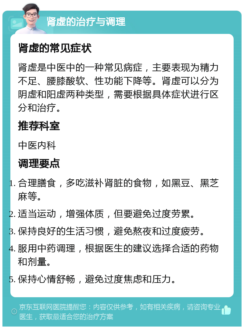 肾虚的治疗与调理 肾虚的常见症状 肾虚是中医中的一种常见病症，主要表现为精力不足、腰膝酸软、性功能下降等。肾虚可以分为阴虚和阳虚两种类型，需要根据具体症状进行区分和治疗。 推荐科室 中医内科 调理要点 合理膳食，多吃滋补肾脏的食物，如黑豆、黑芝麻等。 适当运动，增强体质，但要避免过度劳累。 保持良好的生活习惯，避免熬夜和过度疲劳。 服用中药调理，根据医生的建议选择合适的药物和剂量。 保持心情舒畅，避免过度焦虑和压力。