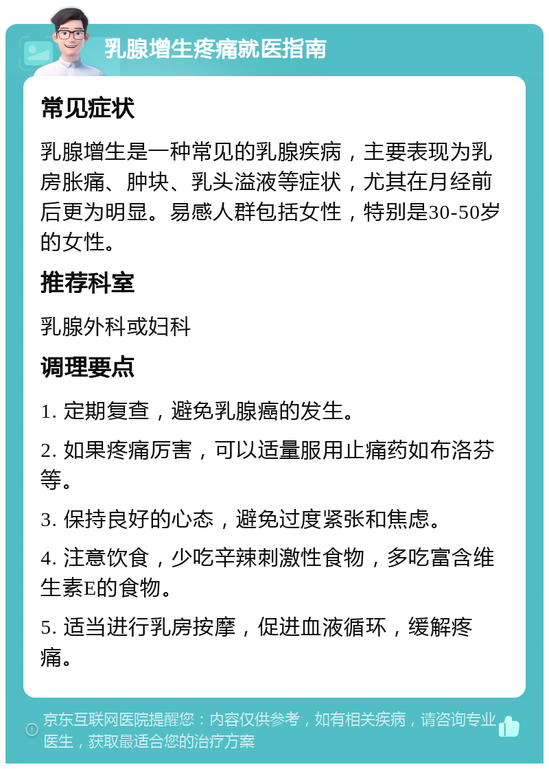 乳腺增生疼痛就医指南 常见症状 乳腺增生是一种常见的乳腺疾病，主要表现为乳房胀痛、肿块、乳头溢液等症状，尤其在月经前后更为明显。易感人群包括女性，特别是30-50岁的女性。 推荐科室 乳腺外科或妇科 调理要点 1. 定期复查，避免乳腺癌的发生。 2. 如果疼痛厉害，可以适量服用止痛药如布洛芬等。 3. 保持良好的心态，避免过度紧张和焦虑。 4. 注意饮食，少吃辛辣刺激性食物，多吃富含维生素E的食物。 5. 适当进行乳房按摩，促进血液循环，缓解疼痛。