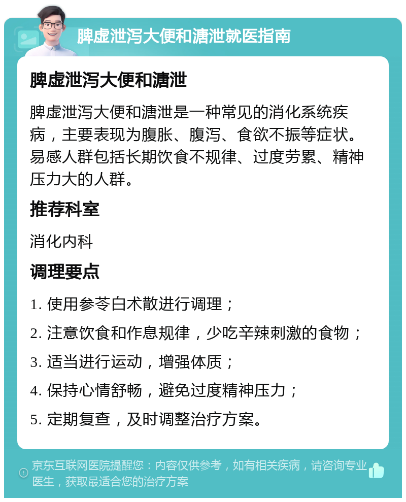 脾虚泄泻大便和溏泄就医指南 脾虚泄泻大便和溏泄 脾虚泄泻大便和溏泄是一种常见的消化系统疾病，主要表现为腹胀、腹泻、食欲不振等症状。易感人群包括长期饮食不规律、过度劳累、精神压力大的人群。 推荐科室 消化内科 调理要点 1. 使用参苓白术散进行调理； 2. 注意饮食和作息规律，少吃辛辣刺激的食物； 3. 适当进行运动，增强体质； 4. 保持心情舒畅，避免过度精神压力； 5. 定期复查，及时调整治疗方案。