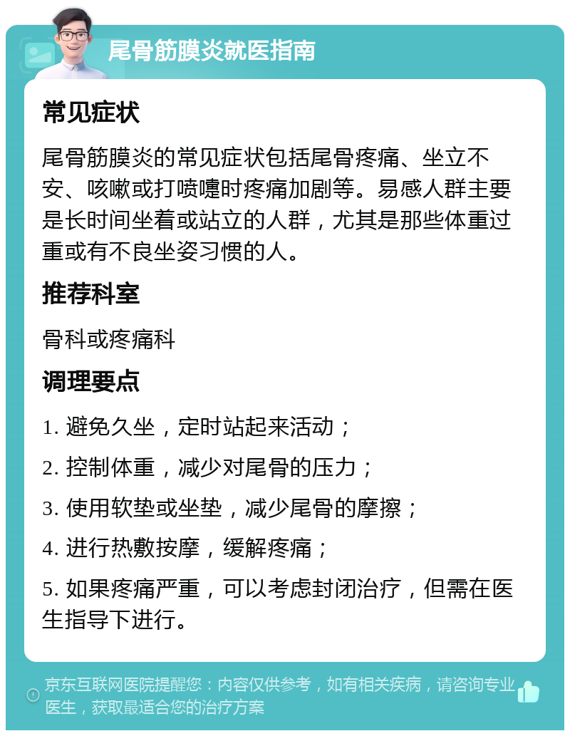 尾骨筋膜炎就医指南 常见症状 尾骨筋膜炎的常见症状包括尾骨疼痛、坐立不安、咳嗽或打喷嚏时疼痛加剧等。易感人群主要是长时间坐着或站立的人群，尤其是那些体重过重或有不良坐姿习惯的人。 推荐科室 骨科或疼痛科 调理要点 1. 避免久坐，定时站起来活动； 2. 控制体重，减少对尾骨的压力； 3. 使用软垫或坐垫，减少尾骨的摩擦； 4. 进行热敷按摩，缓解疼痛； 5. 如果疼痛严重，可以考虑封闭治疗，但需在医生指导下进行。