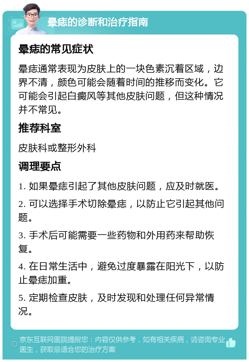 晕痣的诊断和治疗指南 晕痣的常见症状 晕痣通常表现为皮肤上的一块色素沉着区域，边界不清，颜色可能会随着时间的推移而变化。它可能会引起白癜风等其他皮肤问题，但这种情况并不常见。 推荐科室 皮肤科或整形外科 调理要点 1. 如果晕痣引起了其他皮肤问题，应及时就医。 2. 可以选择手术切除晕痣，以防止它引起其他问题。 3. 手术后可能需要一些药物和外用药来帮助恢复。 4. 在日常生活中，避免过度暴露在阳光下，以防止晕痣加重。 5. 定期检查皮肤，及时发现和处理任何异常情况。