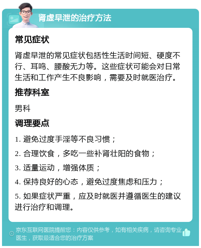 肾虚早泄的治疗方法 常见症状 肾虚早泄的常见症状包括性生活时间短、硬度不行、耳鸣、腰酸无力等。这些症状可能会对日常生活和工作产生不良影响，需要及时就医治疗。 推荐科室 男科 调理要点 1. 避免过度手淫等不良习惯； 2. 合理饮食，多吃一些补肾壮阳的食物； 3. 适量运动，增强体质； 4. 保持良好的心态，避免过度焦虑和压力； 5. 如果症状严重，应及时就医并遵循医生的建议进行治疗和调理。