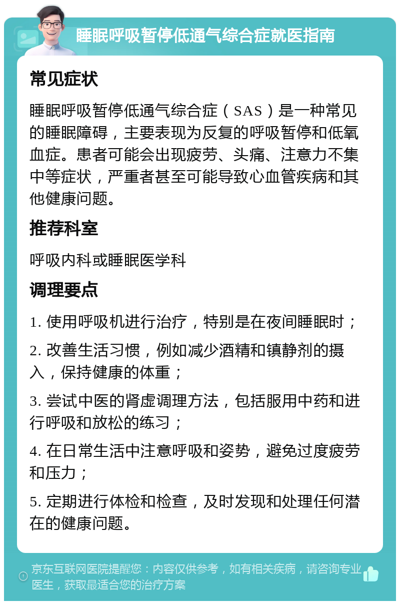 睡眠呼吸暂停低通气综合症就医指南 常见症状 睡眠呼吸暂停低通气综合症（SAS）是一种常见的睡眠障碍，主要表现为反复的呼吸暂停和低氧血症。患者可能会出现疲劳、头痛、注意力不集中等症状，严重者甚至可能导致心血管疾病和其他健康问题。 推荐科室 呼吸内科或睡眠医学科 调理要点 1. 使用呼吸机进行治疗，特别是在夜间睡眠时； 2. 改善生活习惯，例如减少酒精和镇静剂的摄入，保持健康的体重； 3. 尝试中医的肾虚调理方法，包括服用中药和进行呼吸和放松的练习； 4. 在日常生活中注意呼吸和姿势，避免过度疲劳和压力； 5. 定期进行体检和检查，及时发现和处理任何潜在的健康问题。