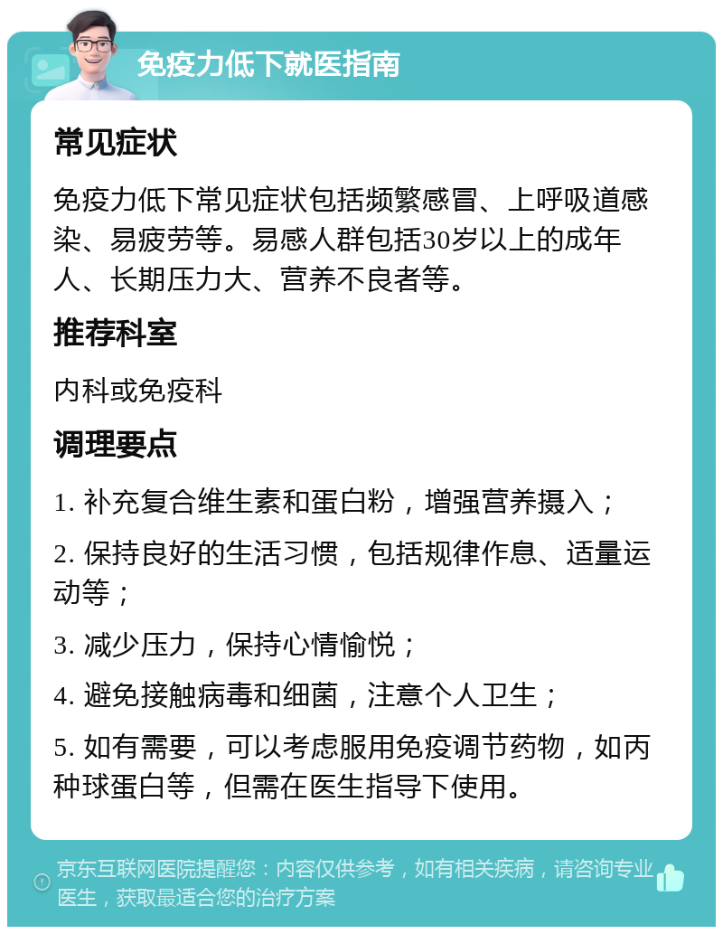 免疫力低下就医指南 常见症状 免疫力低下常见症状包括频繁感冒、上呼吸道感染、易疲劳等。易感人群包括30岁以上的成年人、长期压力大、营养不良者等。 推荐科室 内科或免疫科 调理要点 1. 补充复合维生素和蛋白粉，增强营养摄入； 2. 保持良好的生活习惯，包括规律作息、适量运动等； 3. 减少压力，保持心情愉悦； 4. 避免接触病毒和细菌，注意个人卫生； 5. 如有需要，可以考虑服用免疫调节药物，如丙种球蛋白等，但需在医生指导下使用。