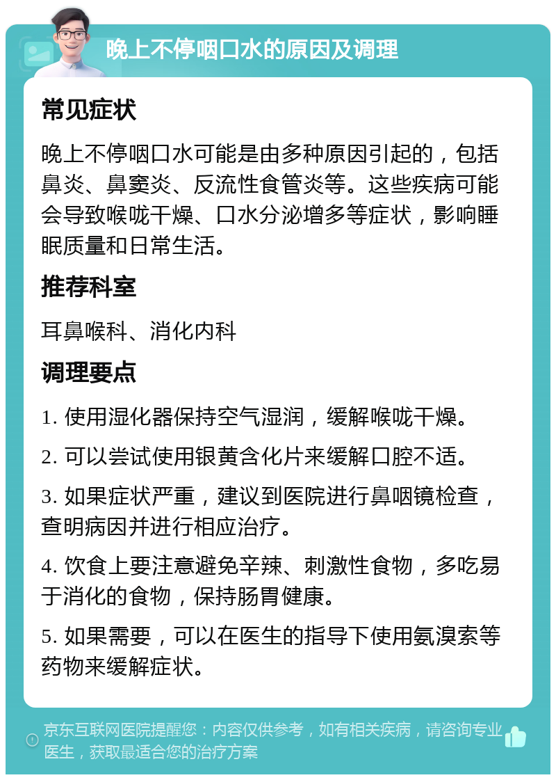 晚上不停咽口水的原因及调理 常见症状 晚上不停咽口水可能是由多种原因引起的，包括鼻炎、鼻窦炎、反流性食管炎等。这些疾病可能会导致喉咙干燥、口水分泌增多等症状，影响睡眠质量和日常生活。 推荐科室 耳鼻喉科、消化内科 调理要点 1. 使用湿化器保持空气湿润，缓解喉咙干燥。 2. 可以尝试使用银黄含化片来缓解口腔不适。 3. 如果症状严重，建议到医院进行鼻咽镜检查，查明病因并进行相应治疗。 4. 饮食上要注意避免辛辣、刺激性食物，多吃易于消化的食物，保持肠胃健康。 5. 如果需要，可以在医生的指导下使用氨溴索等药物来缓解症状。