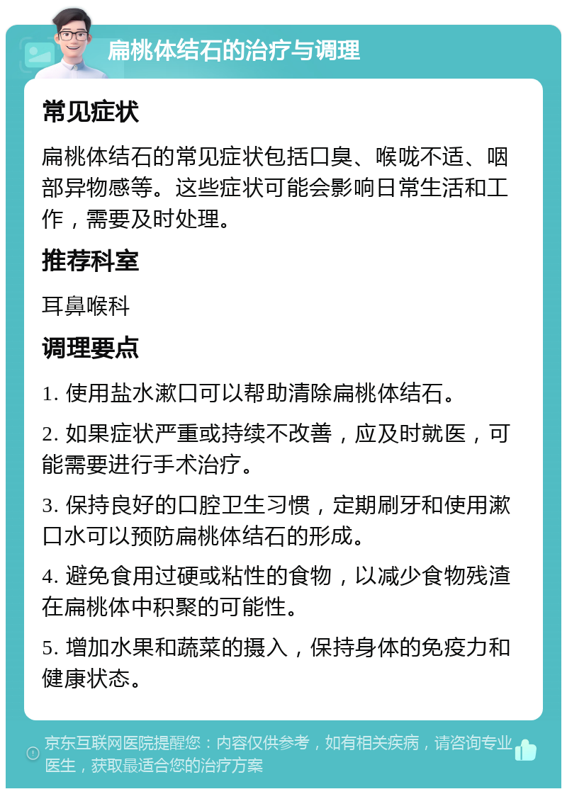 扁桃体结石的治疗与调理 常见症状 扁桃体结石的常见症状包括口臭、喉咙不适、咽部异物感等。这些症状可能会影响日常生活和工作，需要及时处理。 推荐科室 耳鼻喉科 调理要点 1. 使用盐水漱口可以帮助清除扁桃体结石。 2. 如果症状严重或持续不改善，应及时就医，可能需要进行手术治疗。 3. 保持良好的口腔卫生习惯，定期刷牙和使用漱口水可以预防扁桃体结石的形成。 4. 避免食用过硬或粘性的食物，以减少食物残渣在扁桃体中积聚的可能性。 5. 增加水果和蔬菜的摄入，保持身体的免疫力和健康状态。