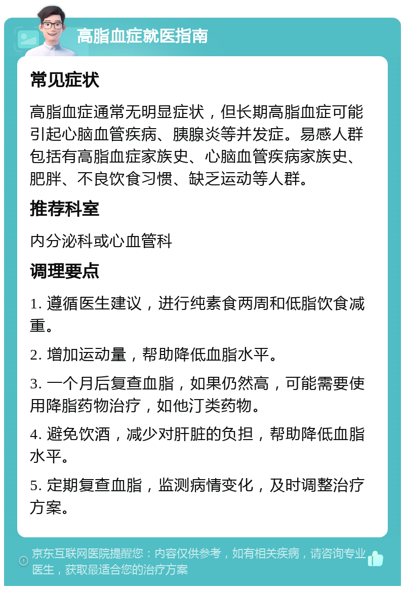 高脂血症就医指南 常见症状 高脂血症通常无明显症状，但长期高脂血症可能引起心脑血管疾病、胰腺炎等并发症。易感人群包括有高脂血症家族史、心脑血管疾病家族史、肥胖、不良饮食习惯、缺乏运动等人群。 推荐科室 内分泌科或心血管科 调理要点 1. 遵循医生建议，进行纯素食两周和低脂饮食减重。 2. 增加运动量，帮助降低血脂水平。 3. 一个月后复查血脂，如果仍然高，可能需要使用降脂药物治疗，如他汀类药物。 4. 避免饮酒，减少对肝脏的负担，帮助降低血脂水平。 5. 定期复查血脂，监测病情变化，及时调整治疗方案。