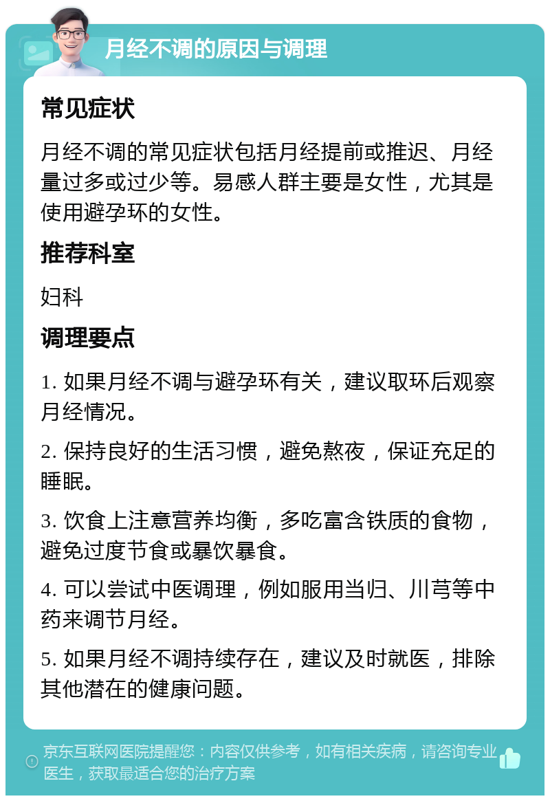 月经不调的原因与调理 常见症状 月经不调的常见症状包括月经提前或推迟、月经量过多或过少等。易感人群主要是女性，尤其是使用避孕环的女性。 推荐科室 妇科 调理要点 1. 如果月经不调与避孕环有关，建议取环后观察月经情况。 2. 保持良好的生活习惯，避免熬夜，保证充足的睡眠。 3. 饮食上注意营养均衡，多吃富含铁质的食物，避免过度节食或暴饮暴食。 4. 可以尝试中医调理，例如服用当归、川芎等中药来调节月经。 5. 如果月经不调持续存在，建议及时就医，排除其他潜在的健康问题。