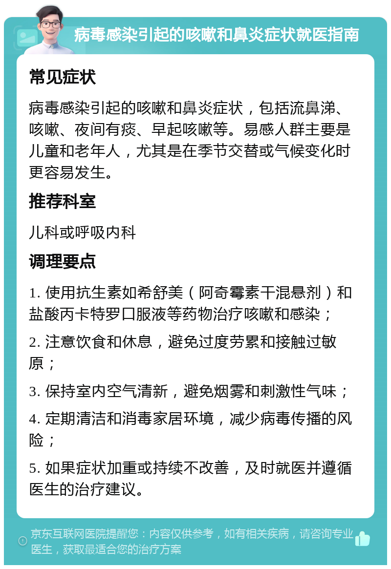 病毒感染引起的咳嗽和鼻炎症状就医指南 常见症状 病毒感染引起的咳嗽和鼻炎症状，包括流鼻涕、咳嗽、夜间有痰、早起咳嗽等。易感人群主要是儿童和老年人，尤其是在季节交替或气候变化时更容易发生。 推荐科室 儿科或呼吸内科 调理要点 1. 使用抗生素如希舒美（阿奇霉素干混悬剂）和盐酸丙卡特罗口服液等药物治疗咳嗽和感染； 2. 注意饮食和休息，避免过度劳累和接触过敏原； 3. 保持室内空气清新，避免烟雾和刺激性气味； 4. 定期清洁和消毒家居环境，减少病毒传播的风险； 5. 如果症状加重或持续不改善，及时就医并遵循医生的治疗建议。