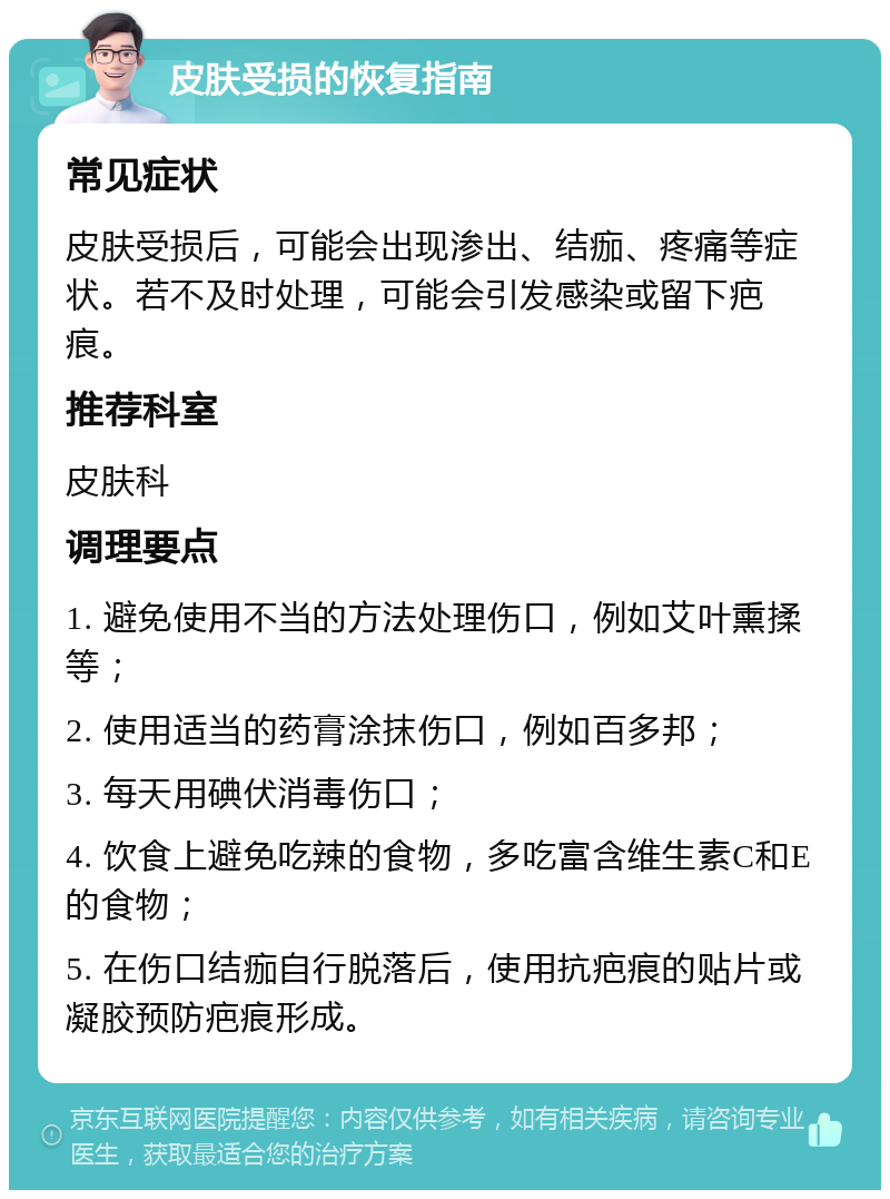 皮肤受损的恢复指南 常见症状 皮肤受损后，可能会出现渗出、结痂、疼痛等症状。若不及时处理，可能会引发感染或留下疤痕。 推荐科室 皮肤科 调理要点 1. 避免使用不当的方法处理伤口，例如艾叶熏揉等； 2. 使用适当的药膏涂抹伤口，例如百多邦； 3. 每天用碘伏消毒伤口； 4. 饮食上避免吃辣的食物，多吃富含维生素C和E的食物； 5. 在伤口结痂自行脱落后，使用抗疤痕的贴片或凝胶预防疤痕形成。