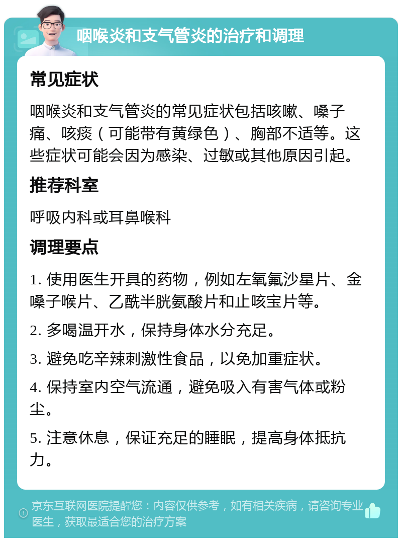 咽喉炎和支气管炎的治疗和调理 常见症状 咽喉炎和支气管炎的常见症状包括咳嗽、嗓子痛、咳痰（可能带有黄绿色）、胸部不适等。这些症状可能会因为感染、过敏或其他原因引起。 推荐科室 呼吸内科或耳鼻喉科 调理要点 1. 使用医生开具的药物，例如左氧氟沙星片、金嗓子喉片、乙酰半胱氨酸片和止咳宝片等。 2. 多喝温开水，保持身体水分充足。 3. 避免吃辛辣刺激性食品，以免加重症状。 4. 保持室内空气流通，避免吸入有害气体或粉尘。 5. 注意休息，保证充足的睡眠，提高身体抵抗力。