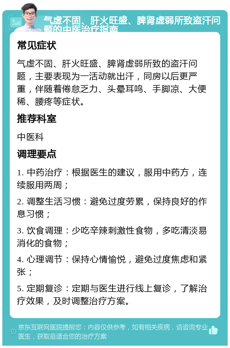 气虚不固、肝火旺盛、脾肾虚弱所致盗汗问题的中医治疗指南 常见症状 气虚不固、肝火旺盛、脾肾虚弱所致的盗汗问题，主要表现为一活动就出汗，同房以后更严重，伴随着倦怠乏力、头晕耳鸣、手脚凉、大便稀、腰疼等症状。 推荐科室 中医科 调理要点 1. 中药治疗：根据医生的建议，服用中药方，连续服用两周； 2. 调整生活习惯：避免过度劳累，保持良好的作息习惯； 3. 饮食调理：少吃辛辣刺激性食物，多吃清淡易消化的食物； 4. 心理调节：保持心情愉悦，避免过度焦虑和紧张； 5. 定期复诊：定期与医生进行线上复诊，了解治疗效果，及时调整治疗方案。