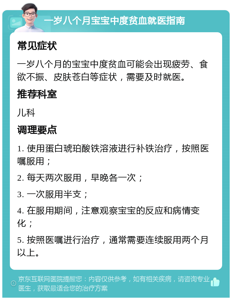 一岁八个月宝宝中度贫血就医指南 常见症状 一岁八个月的宝宝中度贫血可能会出现疲劳、食欲不振、皮肤苍白等症状，需要及时就医。 推荐科室 儿科 调理要点 1. 使用蛋白琥珀酸铁溶液进行补铁治疗，按照医嘱服用； 2. 每天两次服用，早晚各一次； 3. 一次服用半支； 4. 在服用期间，注意观察宝宝的反应和病情变化； 5. 按照医嘱进行治疗，通常需要连续服用两个月以上。