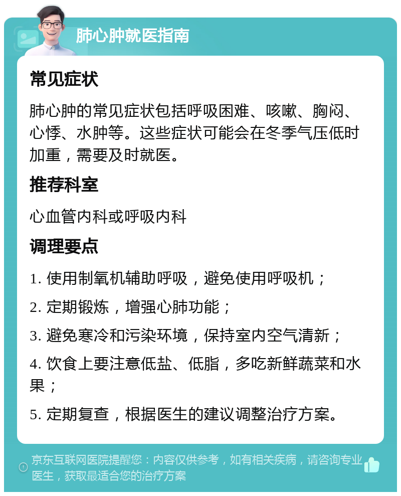 肺心肿就医指南 常见症状 肺心肿的常见症状包括呼吸困难、咳嗽、胸闷、心悸、水肿等。这些症状可能会在冬季气压低时加重，需要及时就医。 推荐科室 心血管内科或呼吸内科 调理要点 1. 使用制氧机辅助呼吸，避免使用呼吸机； 2. 定期锻炼，增强心肺功能； 3. 避免寒冷和污染环境，保持室内空气清新； 4. 饮食上要注意低盐、低脂，多吃新鲜蔬菜和水果； 5. 定期复查，根据医生的建议调整治疗方案。