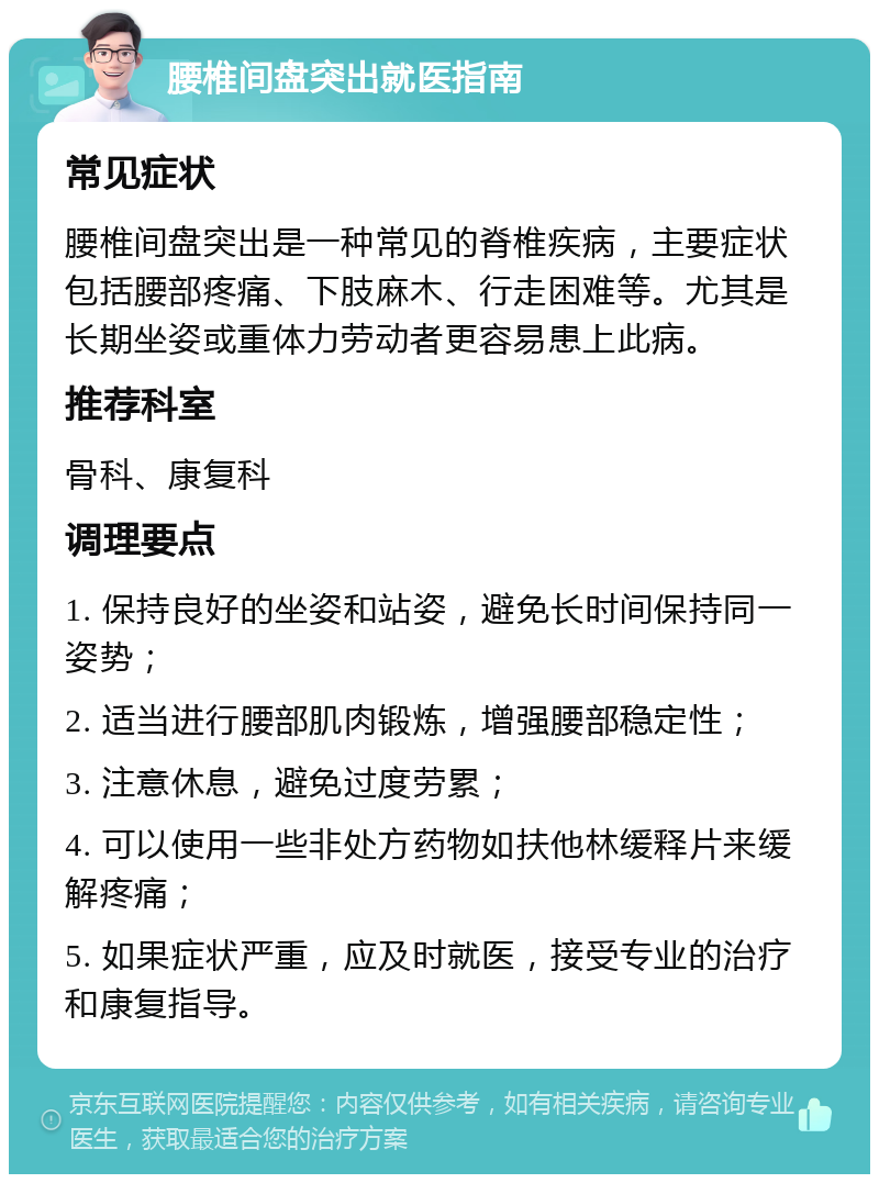 腰椎间盘突出就医指南 常见症状 腰椎间盘突出是一种常见的脊椎疾病，主要症状包括腰部疼痛、下肢麻木、行走困难等。尤其是长期坐姿或重体力劳动者更容易患上此病。 推荐科室 骨科、康复科 调理要点 1. 保持良好的坐姿和站姿，避免长时间保持同一姿势； 2. 适当进行腰部肌肉锻炼，增强腰部稳定性； 3. 注意休息，避免过度劳累； 4. 可以使用一些非处方药物如扶他林缓释片来缓解疼痛； 5. 如果症状严重，应及时就医，接受专业的治疗和康复指导。