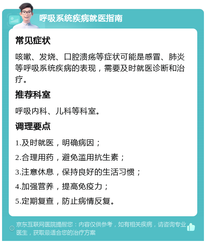 呼吸系统疾病就医指南 常见症状 咳嗽、发烧、口腔溃疡等症状可能是感冒、肺炎等呼吸系统疾病的表现，需要及时就医诊断和治疗。 推荐科室 呼吸内科、儿科等科室。 调理要点 1.及时就医，明确病因； 2.合理用药，避免滥用抗生素； 3.注意休息，保持良好的生活习惯； 4.加强营养，提高免疫力； 5.定期复查，防止病情反复。