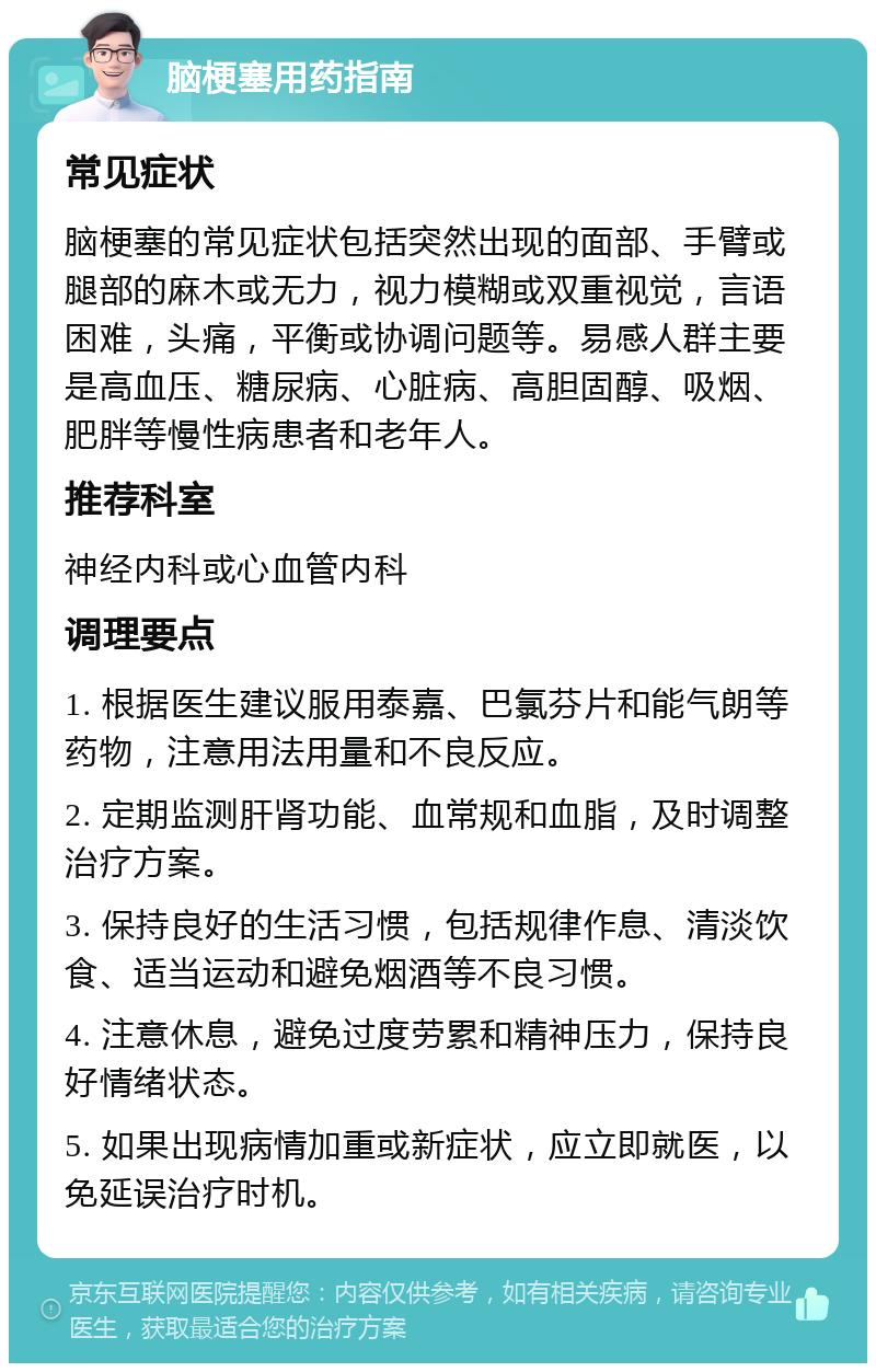 脑梗塞用药指南 常见症状 脑梗塞的常见症状包括突然出现的面部、手臂或腿部的麻木或无力，视力模糊或双重视觉，言语困难，头痛，平衡或协调问题等。易感人群主要是高血压、糖尿病、心脏病、高胆固醇、吸烟、肥胖等慢性病患者和老年人。 推荐科室 神经内科或心血管内科 调理要点 1. 根据医生建议服用泰嘉、巴氯芬片和能气朗等药物，注意用法用量和不良反应。 2. 定期监测肝肾功能、血常规和血脂，及时调整治疗方案。 3. 保持良好的生活习惯，包括规律作息、清淡饮食、适当运动和避免烟酒等不良习惯。 4. 注意休息，避免过度劳累和精神压力，保持良好情绪状态。 5. 如果出现病情加重或新症状，应立即就医，以免延误治疗时机。