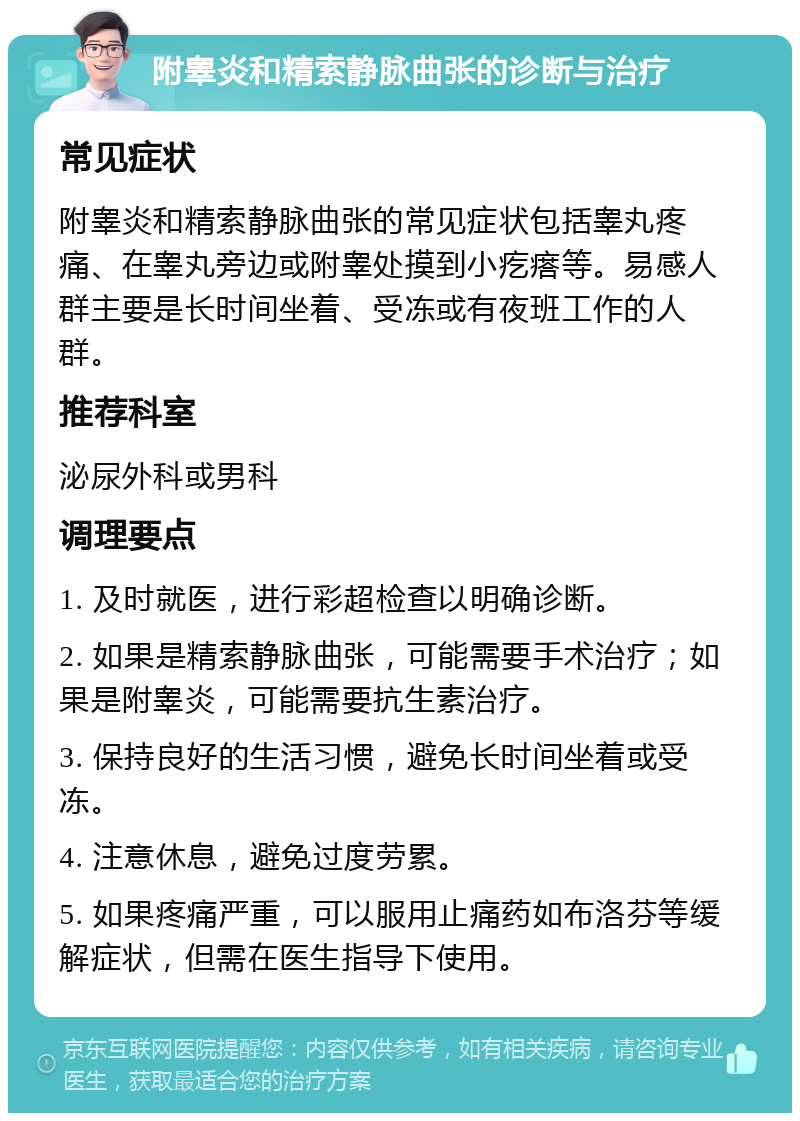 附睾炎和精索静脉曲张的诊断与治疗 常见症状 附睾炎和精索静脉曲张的常见症状包括睾丸疼痛、在睾丸旁边或附睾处摸到小疙瘩等。易感人群主要是长时间坐着、受冻或有夜班工作的人群。 推荐科室 泌尿外科或男科 调理要点 1. 及时就医，进行彩超检查以明确诊断。 2. 如果是精索静脉曲张，可能需要手术治疗；如果是附睾炎，可能需要抗生素治疗。 3. 保持良好的生活习惯，避免长时间坐着或受冻。 4. 注意休息，避免过度劳累。 5. 如果疼痛严重，可以服用止痛药如布洛芬等缓解症状，但需在医生指导下使用。