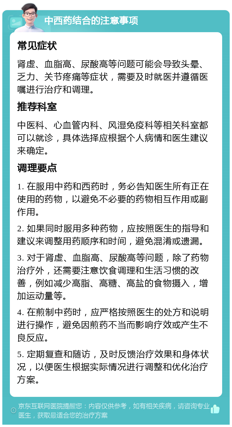 中西药结合的注意事项 常见症状 肾虚、血脂高、尿酸高等问题可能会导致头晕、乏力、关节疼痛等症状，需要及时就医并遵循医嘱进行治疗和调理。 推荐科室 中医科、心血管内科、风湿免疫科等相关科室都可以就诊，具体选择应根据个人病情和医生建议来确定。 调理要点 1. 在服用中药和西药时，务必告知医生所有正在使用的药物，以避免不必要的药物相互作用或副作用。 2. 如果同时服用多种药物，应按照医生的指导和建议来调整用药顺序和时间，避免混淆或遗漏。 3. 对于肾虚、血脂高、尿酸高等问题，除了药物治疗外，还需要注意饮食调理和生活习惯的改善，例如减少高脂、高糖、高盐的食物摄入，增加运动量等。 4. 在煎制中药时，应严格按照医生的处方和说明进行操作，避免因煎药不当而影响疗效或产生不良反应。 5. 定期复查和随访，及时反馈治疗效果和身体状况，以便医生根据实际情况进行调整和优化治疗方案。