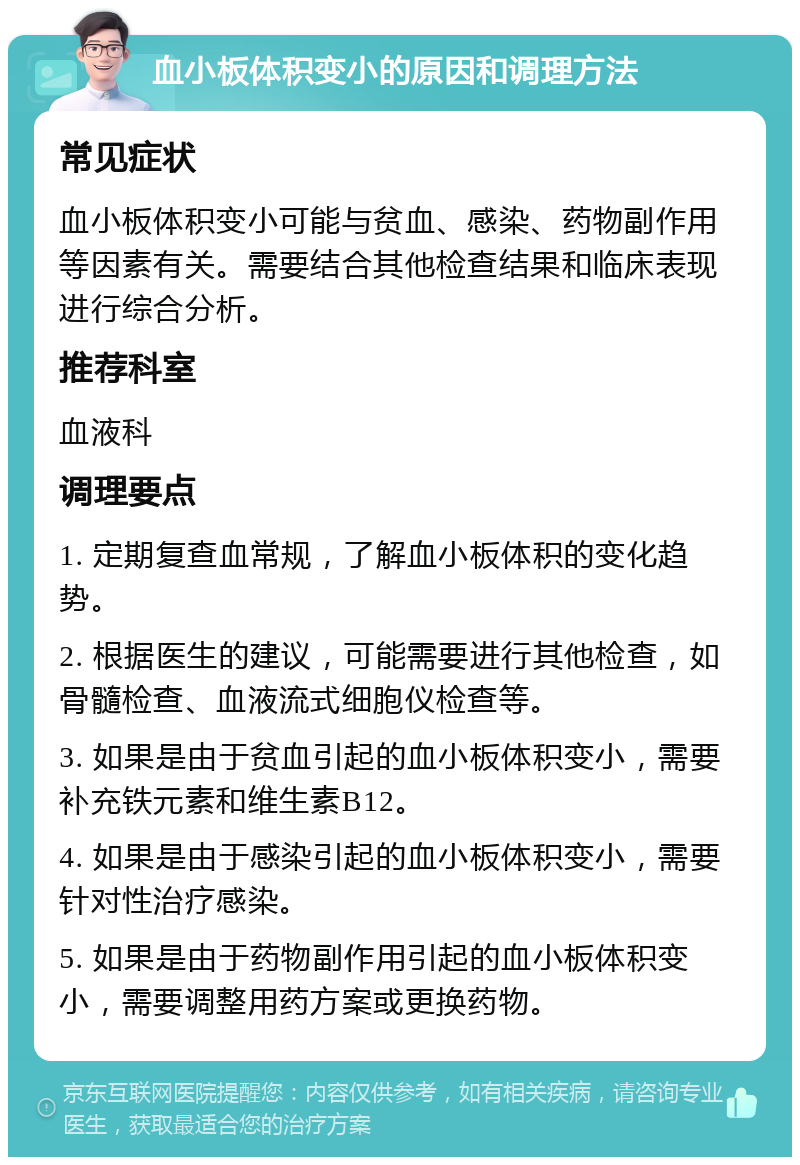 血小板体积变小的原因和调理方法 常见症状 血小板体积变小可能与贫血、感染、药物副作用等因素有关。需要结合其他检查结果和临床表现进行综合分析。 推荐科室 血液科 调理要点 1. 定期复查血常规，了解血小板体积的变化趋势。 2. 根据医生的建议，可能需要进行其他检查，如骨髓检查、血液流式细胞仪检查等。 3. 如果是由于贫血引起的血小板体积变小，需要补充铁元素和维生素B12。 4. 如果是由于感染引起的血小板体积变小，需要针对性治疗感染。 5. 如果是由于药物副作用引起的血小板体积变小，需要调整用药方案或更换药物。