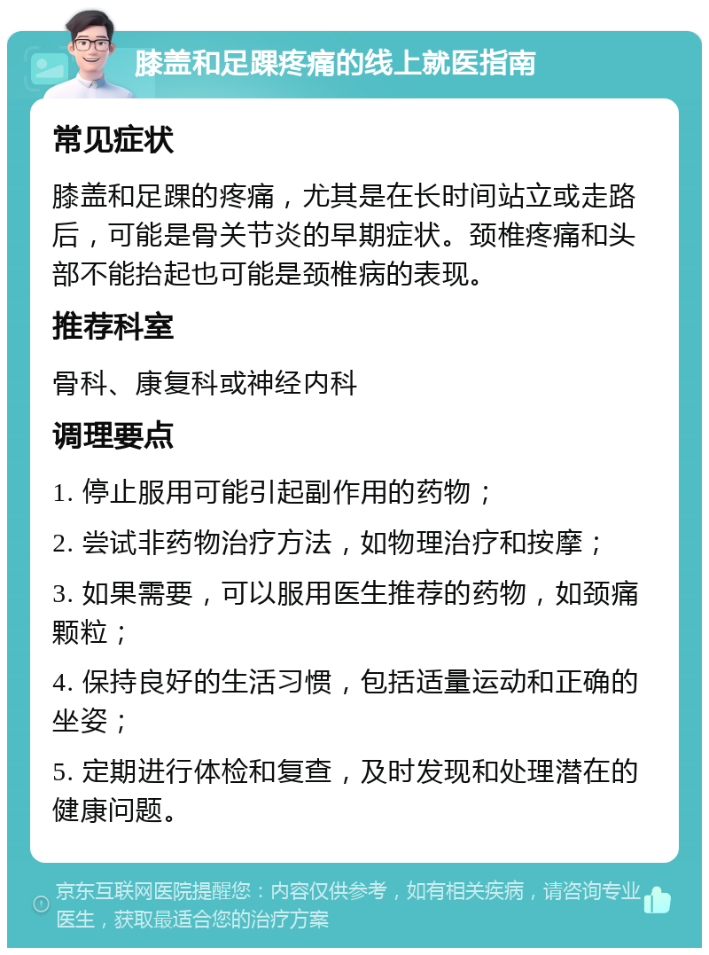 膝盖和足踝疼痛的线上就医指南 常见症状 膝盖和足踝的疼痛，尤其是在长时间站立或走路后，可能是骨关节炎的早期症状。颈椎疼痛和头部不能抬起也可能是颈椎病的表现。 推荐科室 骨科、康复科或神经内科 调理要点 1. 停止服用可能引起副作用的药物； 2. 尝试非药物治疗方法，如物理治疗和按摩； 3. 如果需要，可以服用医生推荐的药物，如颈痛颗粒； 4. 保持良好的生活习惯，包括适量运动和正确的坐姿； 5. 定期进行体检和复查，及时发现和处理潜在的健康问题。