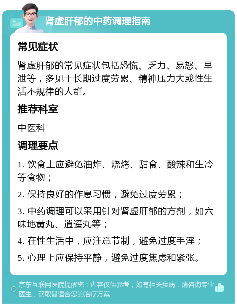 肾虚肝郁的中药调理指南 常见症状 肾虚肝郁的常见症状包括恐慌、乏力、易怒、早泄等，多见于长期过度劳累、精神压力大或性生活不规律的人群。 推荐科室 中医科 调理要点 1. 饮食上应避免油炸、烧烤、甜食、酸辣和生冷等食物； 2. 保持良好的作息习惯，避免过度劳累； 3. 中药调理可以采用针对肾虚肝郁的方剂，如六味地黄丸、逍遥丸等； 4. 在性生活中，应注意节制，避免过度手淫； 5. 心理上应保持平静，避免过度焦虑和紧张。