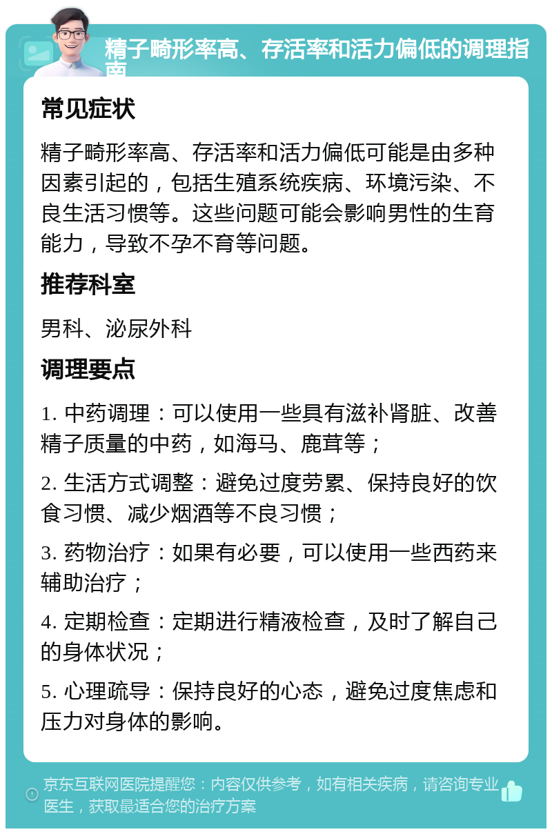 精子畸形率高、存活率和活力偏低的调理指南 常见症状 精子畸形率高、存活率和活力偏低可能是由多种因素引起的，包括生殖系统疾病、环境污染、不良生活习惯等。这些问题可能会影响男性的生育能力，导致不孕不育等问题。 推荐科室 男科、泌尿外科 调理要点 1. 中药调理：可以使用一些具有滋补肾脏、改善精子质量的中药，如海马、鹿茸等； 2. 生活方式调整：避免过度劳累、保持良好的饮食习惯、减少烟酒等不良习惯； 3. 药物治疗：如果有必要，可以使用一些西药来辅助治疗； 4. 定期检查：定期进行精液检查，及时了解自己的身体状况； 5. 心理疏导：保持良好的心态，避免过度焦虑和压力对身体的影响。